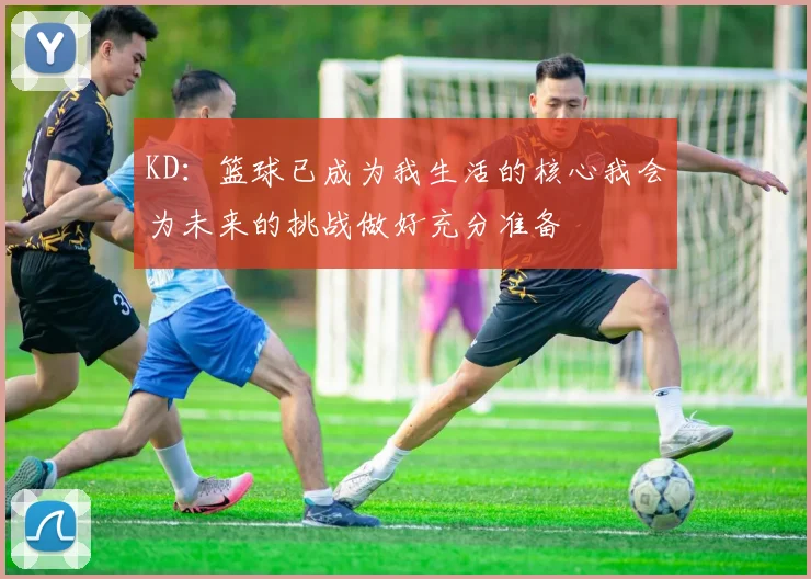 KD：篮球已成为我生活的核心我会为未来的挑战做好充分准备