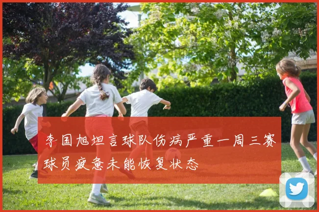 李国旭坦言球队伤病严重一周三赛球员疲惫未能恢复状态