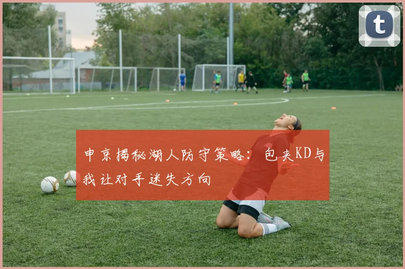 申京揭秘湖人防守策略：包夹KD与我让对手迷失方向